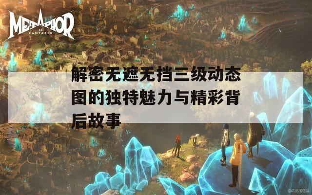 解密无遮无挡三级动态图的独特魅力与精彩背后故事