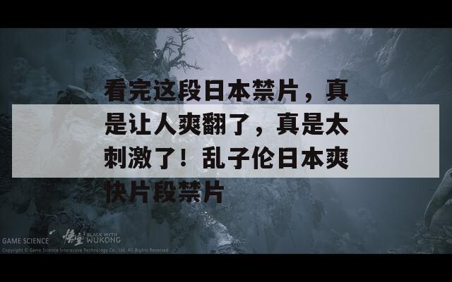 看完这段日本禁片，真是让人爽翻了，真是太刺激了！乱子伦日本爽快片段禁片