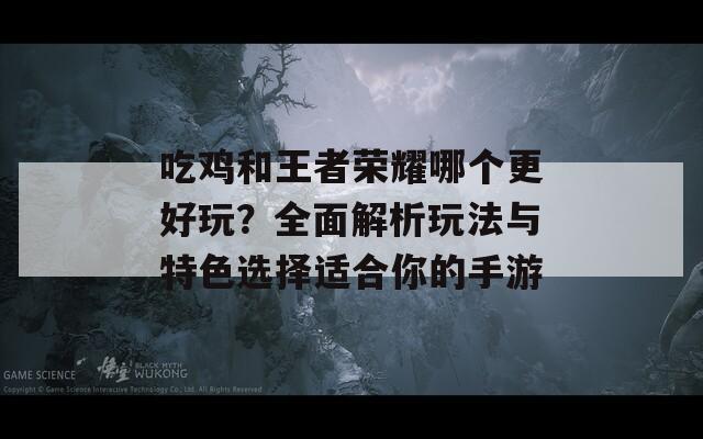 吃鸡和王者荣耀哪个更好玩？全面解析玩法与特色选择适合你的手游  第1张