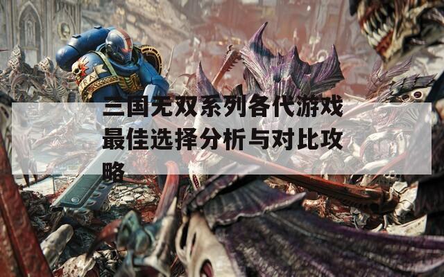 三国无双系列各代游戏最佳选择分析与对比攻略