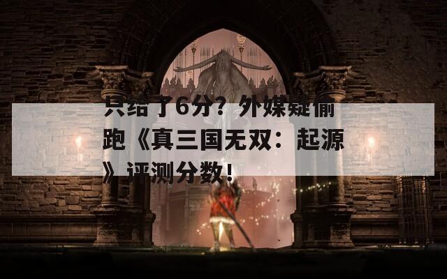 只给了6分？外媒疑偷跑《真三国无双：起源》评测分数！