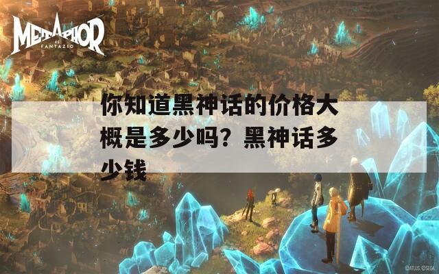 你知道黑神话的价格大概是多少吗？黑神话多少钱  第1张