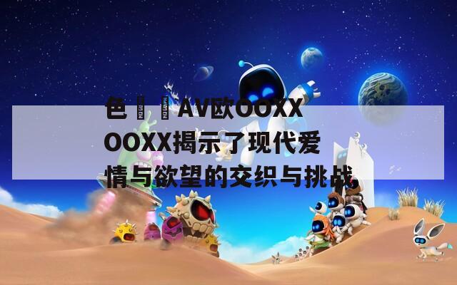 色妺妺AV欧OOXXOOXX揭示了现代爱情与欲望的交织与挑战  第1张