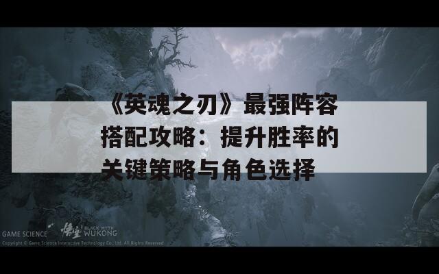 《英魂之刃》最强阵容搭配攻略：提升胜率的关键策略与角色选择