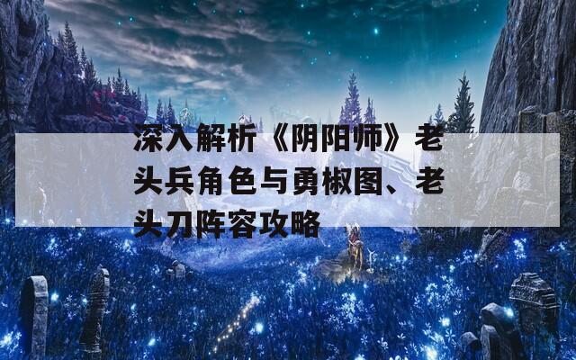 深入解析《阴阳师》老头兵角色与勇椒图、老头刀阵容攻略