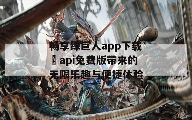 畅享绿巨人app下载汅api免费版带来的无限乐趣与便捷体验