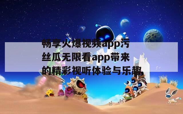 畅享火爆视频app污丝瓜无限看app带来的精彩视听体验与乐趣