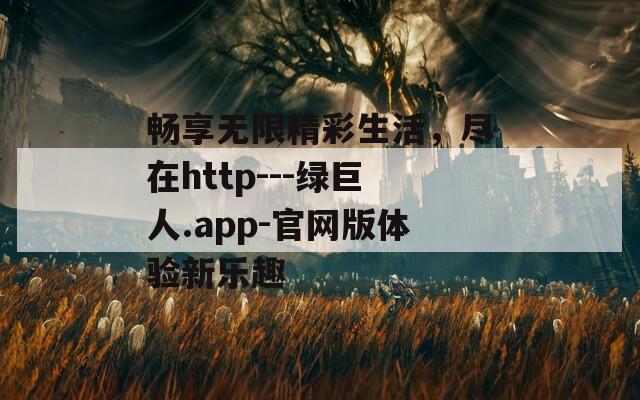 畅享无限精彩生活，尽在http---绿巨人.app-官网版体验新乐趣