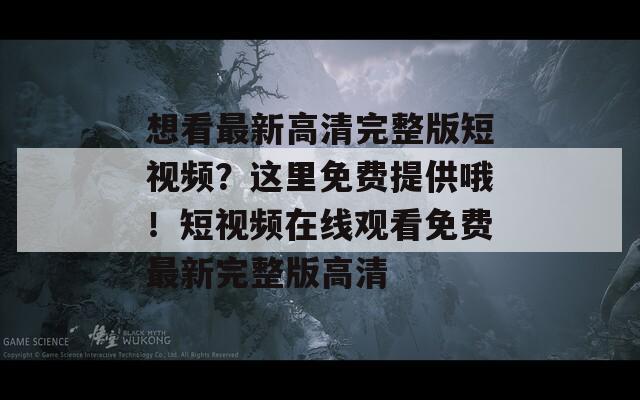 想看最新高清完整版短视频？这里免费提供哦！短视频在线观看免费最新完整版高清