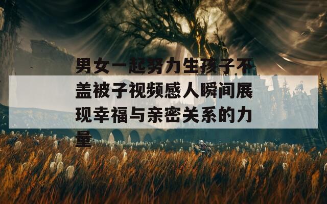 男女一起努力生孩子不盖被子视频感人瞬间展现幸福与亲密关系的力量