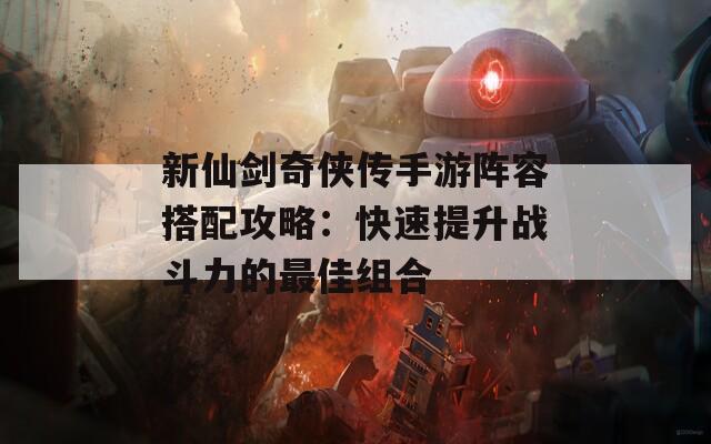 新仙剑奇侠传手游阵容搭配攻略：快速提升战斗力的最佳组合