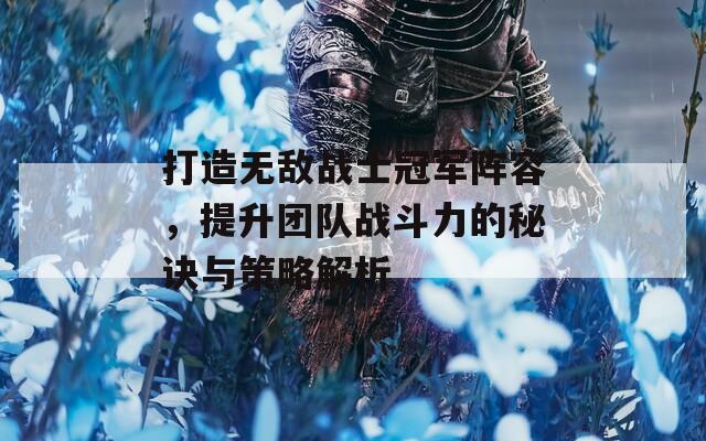 打造无敌战士冠军阵容，提升团队战斗力的秘诀与策略解析