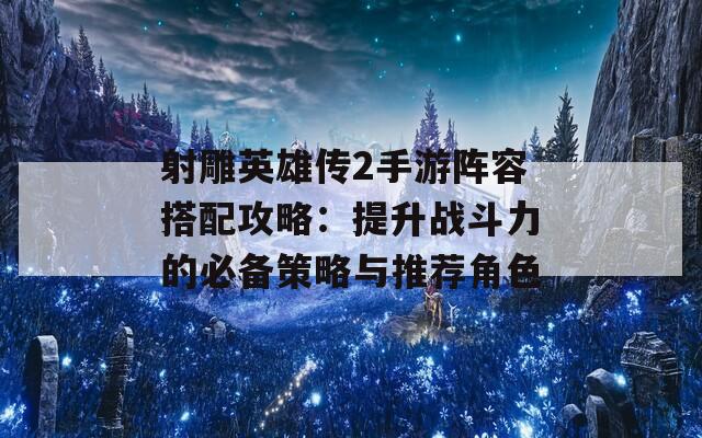 射雕英雄传2手游阵容搭配攻略：提升战斗力的必备策略与推荐角色