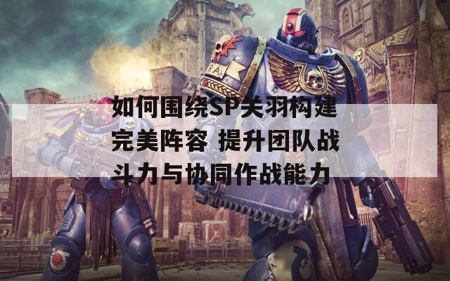 如何围绕SP关羽构建完美阵容 提升团队战斗力与协同作战能力