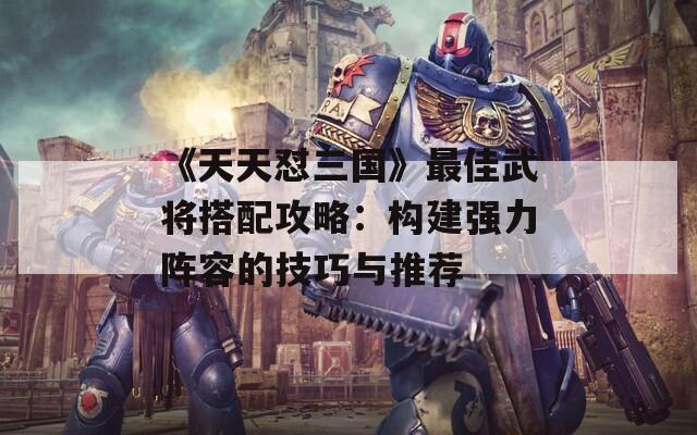 《天天怼三国》最佳武将搭配攻略：构建强力阵容的技巧与推荐