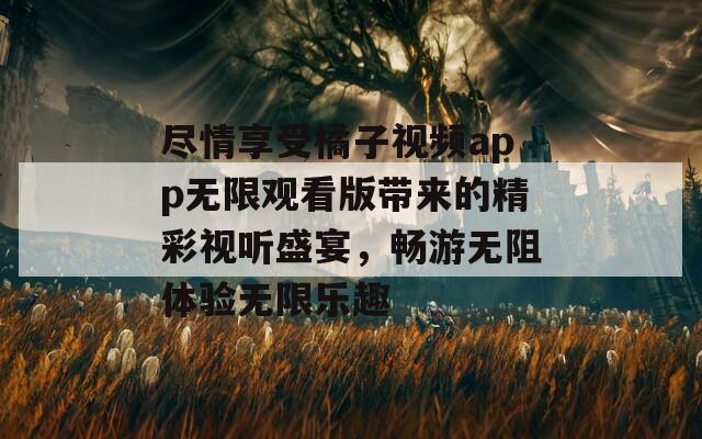 尽情享受橘子视频app无限观看版带来的精彩视听盛宴，畅游无阻体验无限乐趣