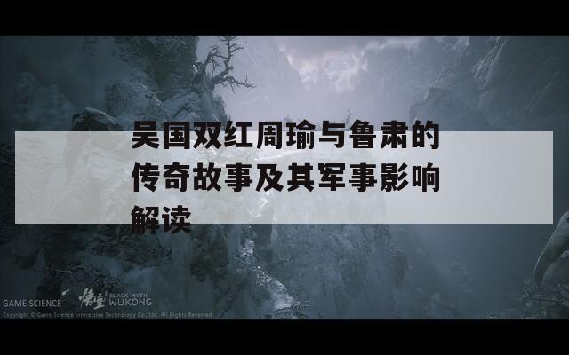 吴国双红周瑜与鲁肃的传奇故事及其军事影响解读