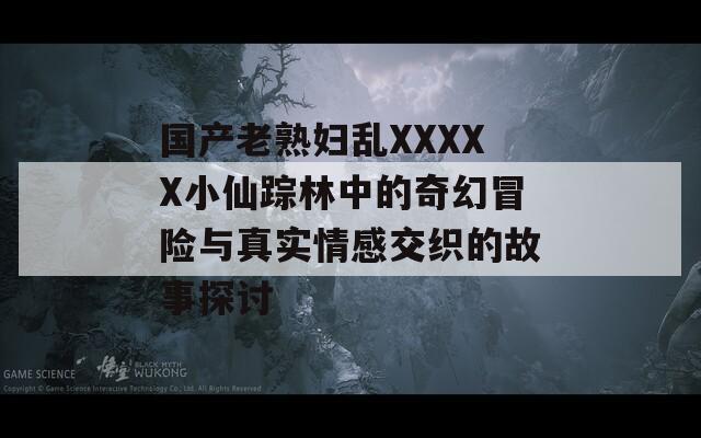 国产老熟妇乱XXXXX小仙踪林中的奇幻冒险与真实情感交织的故事探讨