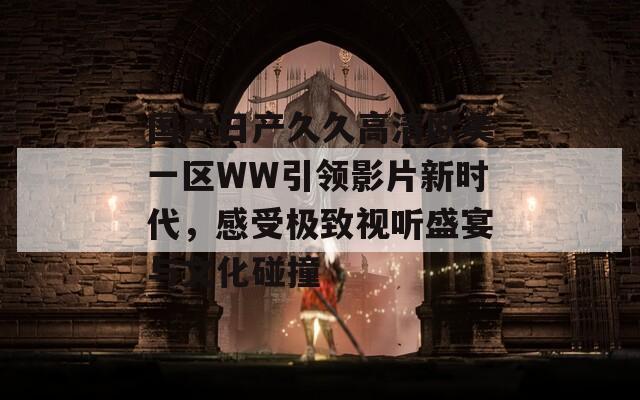 国产日产久久高清欧美一区WW引领影片新时代，感受极致视听盛宴与文化碰撞