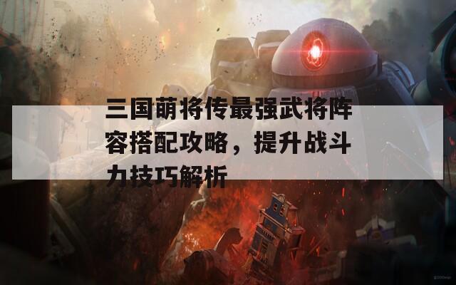 三国萌将传最强武将阵容搭配攻略，提升战斗力技巧解析