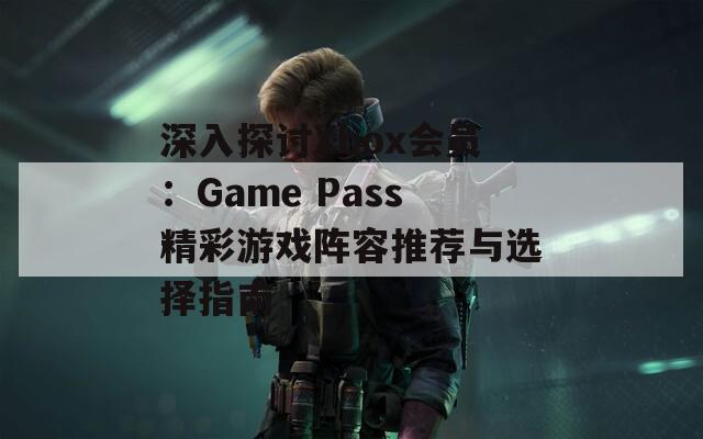 深入探讨Xbox会员：Game Pass精彩游戏阵容推荐与选择指南