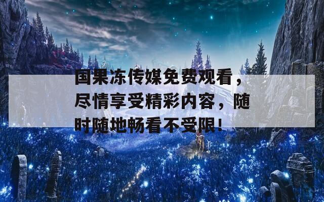 国果冻传媒免费观看，尽情享受精彩内容，随时随地畅看不受限！