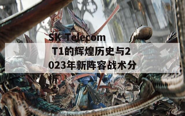 SK Telecom T1的辉煌历史与2023年新阵容战术分析