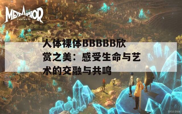 人体裸体BBBBB欣赏之美：感受生命与艺术的交融与共鸣