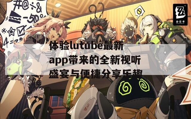 体验lutube最新app带来的全新视听盛宴与便捷分享乐趣