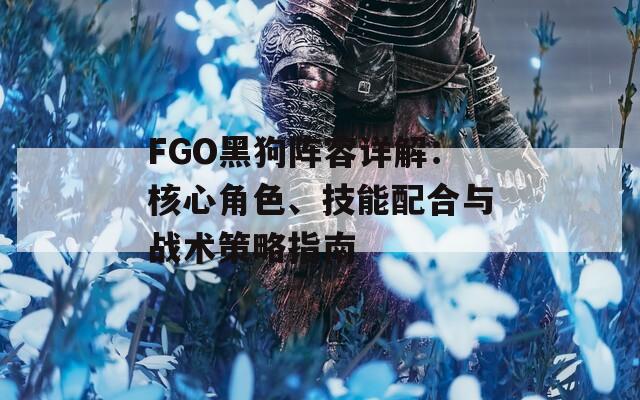 FGO黑狗阵容详解：核心角色、技能配合与战术策略指南