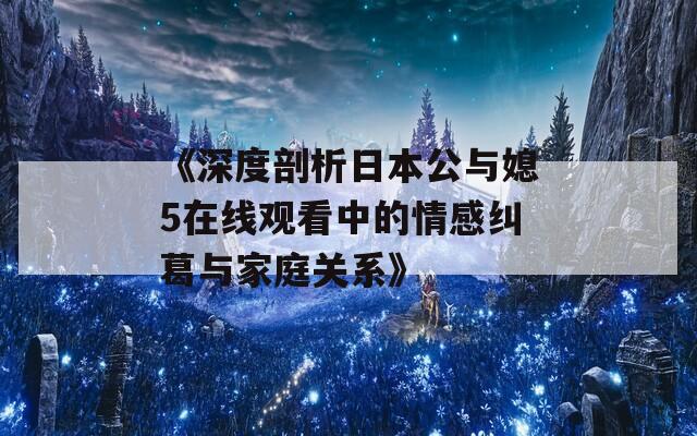 《深度剖析日本公与媳5在线观看中的情感纠葛与家庭关系》