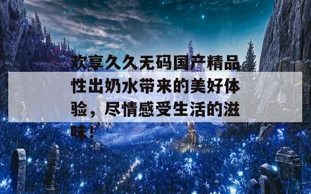 欢享久久无码国产精品性出奶水带来的美好体验，尽情感受生活的滋味！