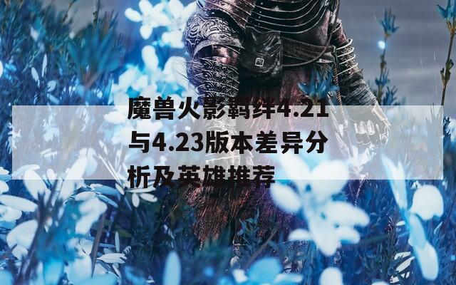 魔兽火影羁绊4.21与4.23版本差异分析及英雄推荐