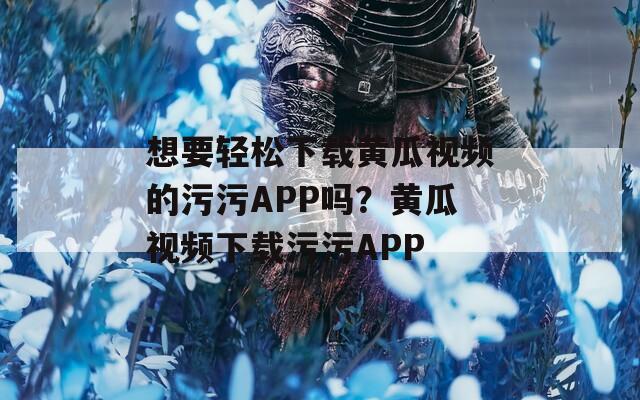 想要轻松下载黄瓜视频的污污APP吗？黄瓜视频下载污污APP