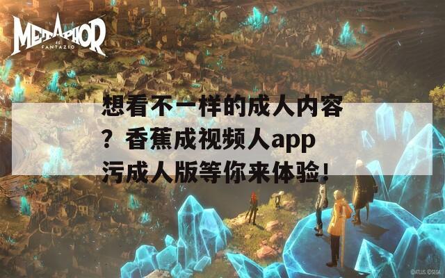 想看不一样的成人内容？香蕉成视频人app污成人版等你来体验！