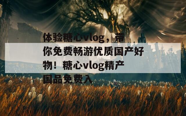 体验糖心vlog，带你免费畅游优质国产好物！糖心vlog精产国品免费入