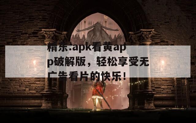 精东.apk看黄app破解版，轻松享受无广告看片的快乐！