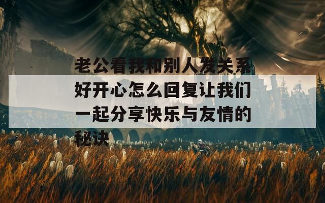 老公看我和别人发关系好开心怎么回复让我们一起分享快乐与友情的秘诀