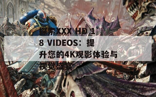 探索XXX HD 18 VIDEOS：提升您的4K观影体验与视觉盛宴