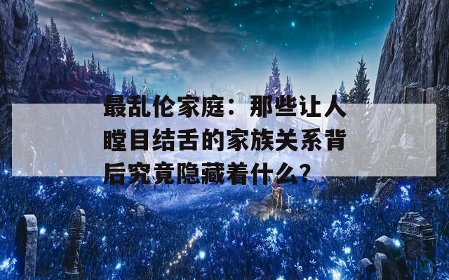 最乱伦家庭：那些让人瞠目结舌的家族关系背后究竟隐藏着什么？