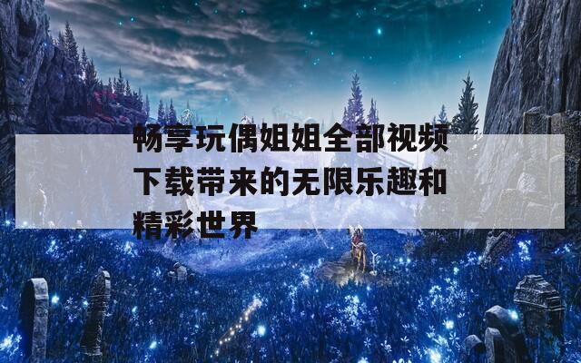 畅享玩偶姐姐全部视频下载带来的无限乐趣和精彩世界