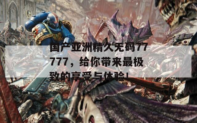 国产亚洲精久无码77777，给你带来最极致的享受与体验！