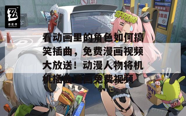 看动画里的角色如何搞笑插曲，免费漫画视频大放送！动漫人物将机机插曲漫画免费视频