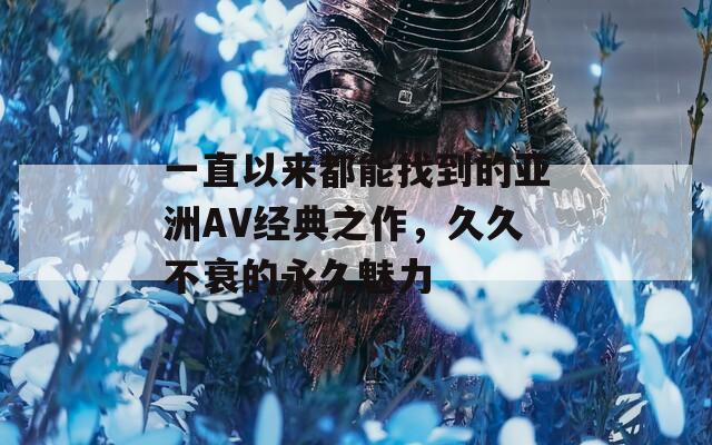 一直以来都能找到的亚洲AV经典之作，久久不衰的永久魅力