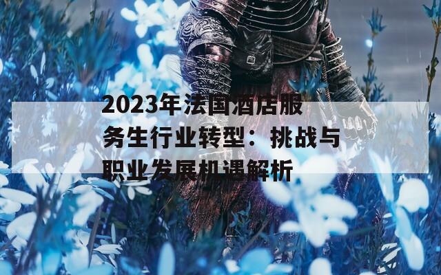 2023年法国酒店服务生行业转型：挑战与职业发展机遇解析