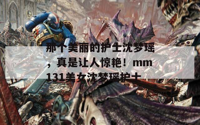 那个美丽的护士沈梦瑶，真是让人惊艳！mm131美女沈梦瑶护士