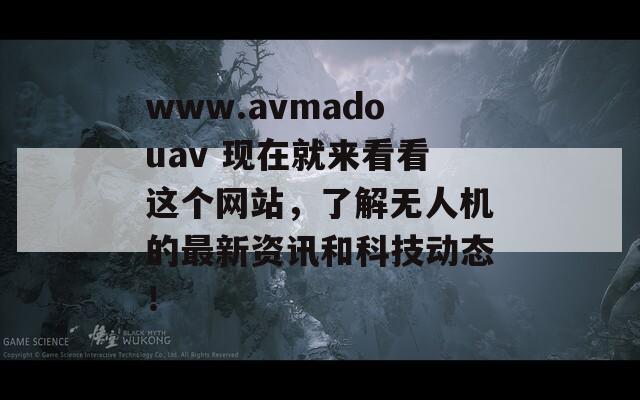 www.avmadouav 现在就来看看这个网站，了解无人机的最新资讯和科技动态！