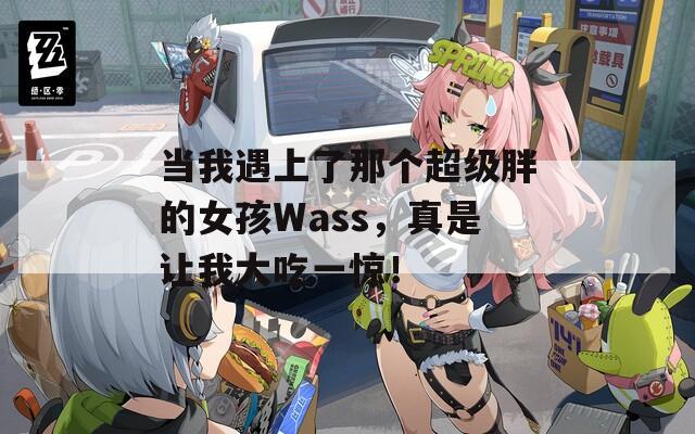 当我遇上了那个超级胖的女孩Wass，真是让我大吃一惊！