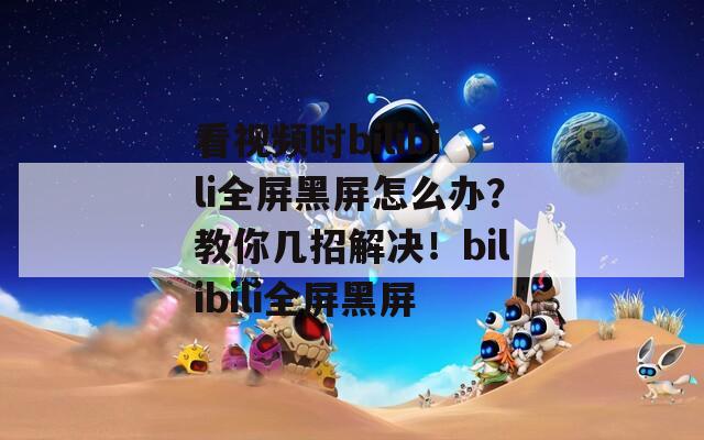 看视频时bilibili全屏黑屏怎么办？教你几招解决！bilibili全屏黑屏