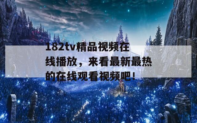 182tv精品视频在线播放，来看最新最热的在线观看视频吧！